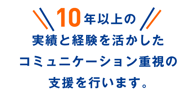 10年以上の実績と経験を活かしたコミュニケーション重視の支援を行います。